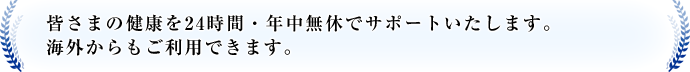 皆さまの健康を24時間・年中無休でサポートいたします。海外からもご利用できます。