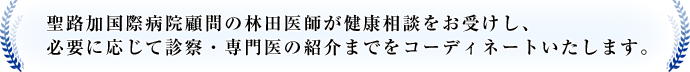 聖路加国際病院顧問の林田医師が健康相談をお受けし、必要に応じ診察・専門医の紹介までコーディネートいたします。