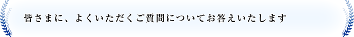 皆さまに、よくいただくご質問についてお答えいたします