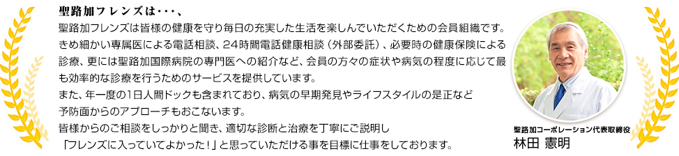 聖路加フレンズは皆様の健康を守り毎日の充実した生活を楽しんでいただくための会員組織です。きめ細かい専属医による電話相談、24時間電話健康相談（外部委託）、必要時の健康保険による診療、更には聖路加国際病院の専門医への紹介など、会員の方々の症状や病気の程度に応じて最も効率的な診療を行うためのサービスを提供しています。また、年一度の１日人間ドックも含まれており、病気の早期発見やライフスタイルの是正など予防面からのアプローチもおこないます。皆様からのご相談をしっかりと聞き、適切な診断と治療を丁寧にご説明し「フレンズに入っていてよかった！」と思っていただける事を目標に仕事をしております。